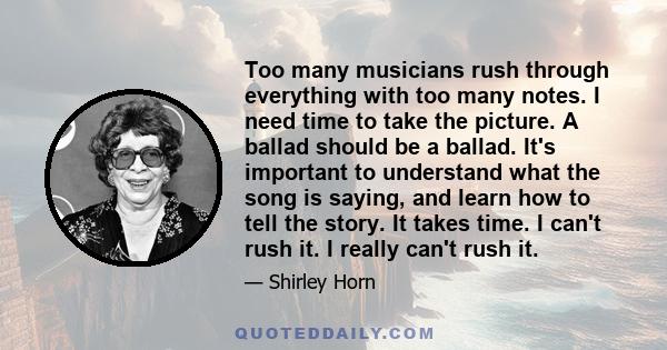 Too many musicians rush through everything with too many notes. I need time to take the picture. A ballad should be a ballad. It's important to understand what the song is saying, and learn how to tell the story. It