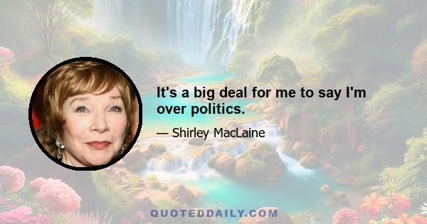 It's a big deal for me to say I'm over politics.
