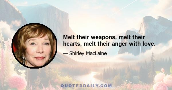 Melt their weapons, melt their hearts, melt their anger with love.