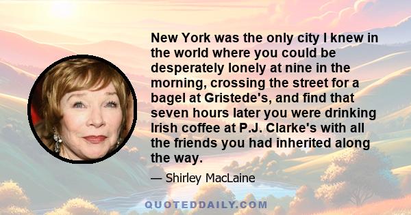 New York was the only city I knew in the world where you could be desperately lonely at nine in the morning, crossing the street for a bagel at Gristede's, and find that seven hours later you were drinking Irish coffee