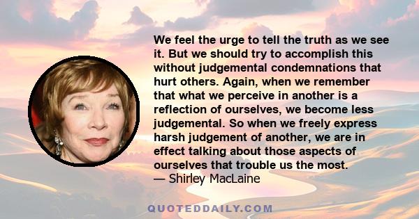 We feel the urge to tell the truth as we see it. But we should try to accomplish this without judgemental condemnations that hurt others. Again, when we remember that what we perceive in another is a reflection of