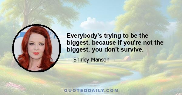 Everybody's trying to be the biggest, because if you're not the biggest, you don't survive.