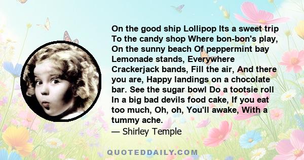 On the good ship Lollipop Its a sweet trip To the candy shop Where bon-bon's play, On the sunny beach Of peppermint bay Lemonade stands, Everywhere Crackerjack bands, Fill the air, And there you are, Happy landings on a 