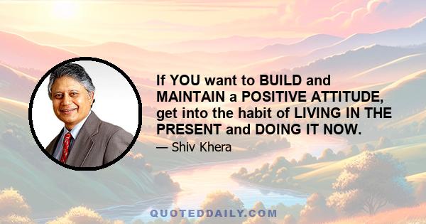 If YOU want to BUILD and MAINTAIN a POSITIVE ATTITUDE, get into the habit of LIVING IN THE PRESENT and DOING IT NOW.