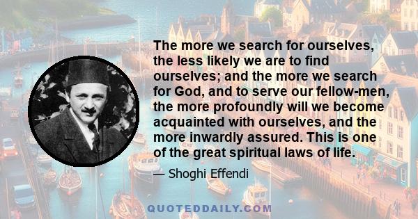 The more we search for ourselves, the less likely we are to find ourselves; and the more we search for God, and to serve our fellow-men, the more profoundly will we become acquainted with ourselves, and the more