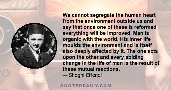 We cannot segregate the human heart from the environment outside us and say that once one of these is reformed everything will be improved. Man is organic with the world. His inner life moulds the environment and is