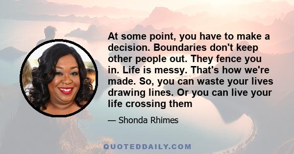 At some point, you have to make a decision. Boundaries don't keep other people out. They fence you in. Life is messy. That's how we're made. So, you can waste your lives drawing lines. Or you can live your life crossing 