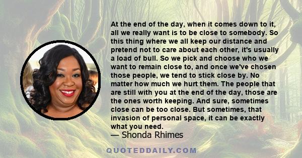 At the end of the day, when it comes down to it, all we really want is to be close to somebody. So this thing where we all keep our distance and pretend not to care about each other, it's usually a load of bull. So we