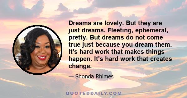 Dreams are lovely. But they are just dreams. Fleeting, ephemeral, pretty. But dreams do not come true just because you dream them. It's hard work that makes things happen. It's hard work that creates change.