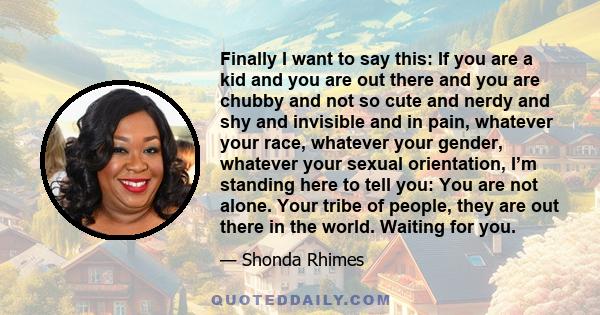 Finally I want to say this: If you are a kid and you are out there and you are chubby and not so cute and nerdy and shy and invisible and in pain, whatever your race, whatever your gender, whatever your sexual