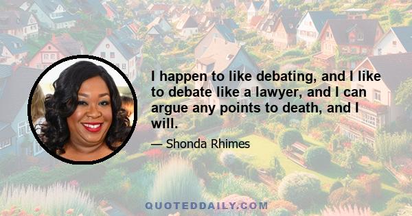 I happen to like debating, and I like to debate like a lawyer, and I can argue any points to death, and I will.