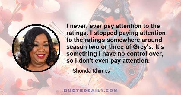 I never, ever pay attention to the ratings. I stopped paying attention to the ratings somewhere around season two or three of Grey's. It's something I have no control over, so I don't even pay attention.