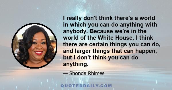 I really don't think there's a world in which you can do anything with anybody. Because we're in the world of the White House, I think there are certain things you can do, and larger things that can happen, but I don't