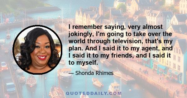 I remember saying, very almost jokingly, I'm going to take over the world through television, that's my plan. And I said it to my agent, and I said it to my friends, and I said it to myself.