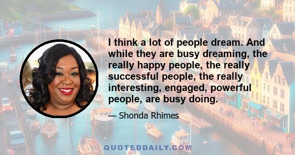 I think a lot of people dream. And while they are busy dreaming, the really happy people, the really successful people, the really interesting, engaged, powerful people, are busy doing.