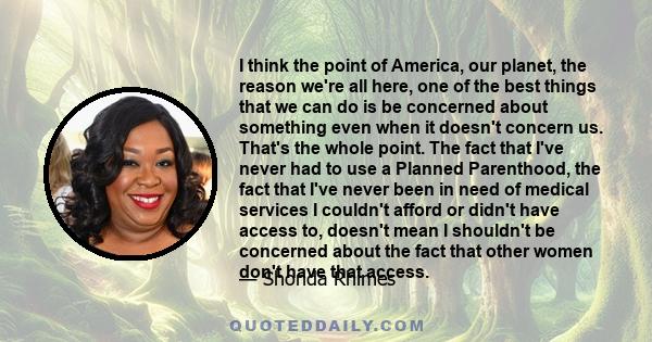 I think the point of America, our planet, the reason we're all here, one of the best things that we can do is be concerned about something even when it doesn't concern us. That's the whole point. The fact that I've