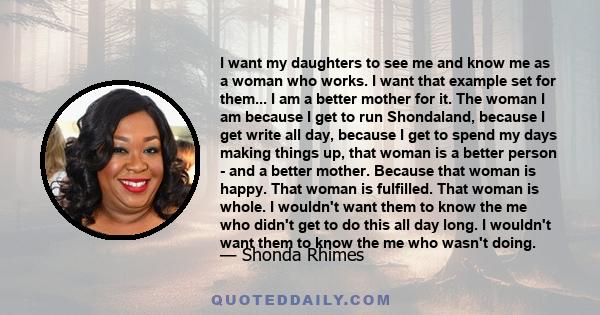 I want my daughters to see me and know me as a woman who works. I want that example set for them... I am a better mother for it. The woman I am because I get to run Shondaland, because I get write all day, because I get 