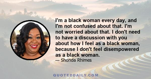 I'm a black woman every day, and I'm not confused about that. I'm not worried about that. I don't need to have a discussion with you about how I feel as a black woman, because I don't feel disempowered as a black woman.