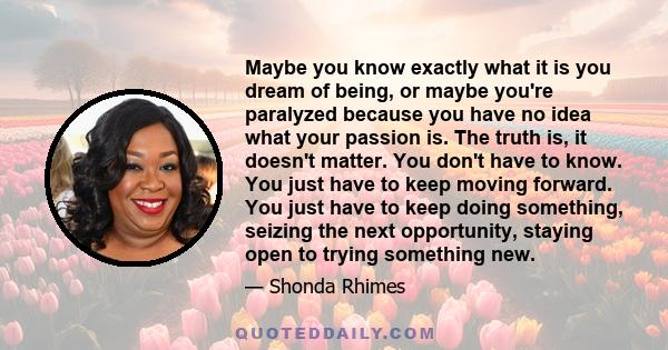 Maybe you know exactly what it is you dream of being, or maybe you're paralyzed because you have no idea what your passion is. The truth is, it doesn't matter. You don't have to know. You just have to keep moving