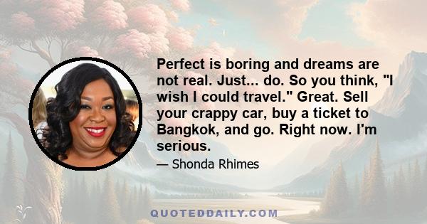 Perfect is boring and dreams are not real. Just... do. So you think, I wish I could travel. Great. Sell your crappy car, buy a ticket to Bangkok, and go. Right now. I'm serious.