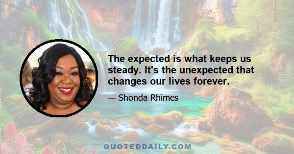 The expected is what keeps us steady. It's the unexpected that changes our lives forever.