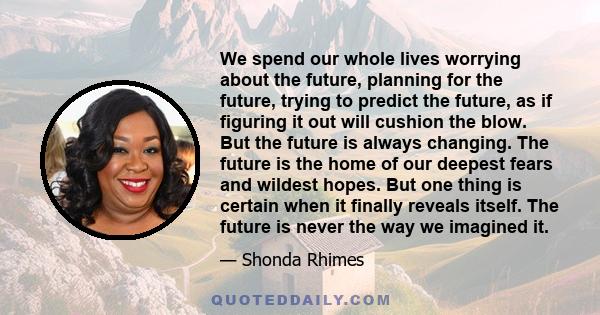 We spend our whole lives worrying about the future, planning for the future, trying to predict the future, as if figuring it out will cushion the blow. But the future is always changing. The future is the home of our