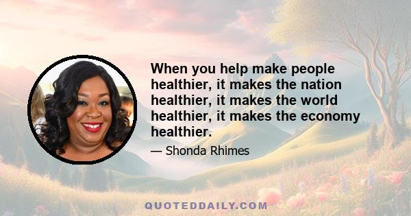 When you help make people healthier, it makes the nation healthier, it makes the world healthier, it makes the economy healthier.