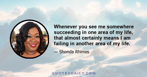 Whenever you see me somewhere succeeding in one area of my life, that almost certainly means I am failing in another area of my life.