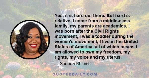 Yes, it is hard out there. But hard is relative. I come from a middle-class family, my parents are academics. I was born after the Civil Rights movement, I was a toddler during the women's movement, I live in the United 