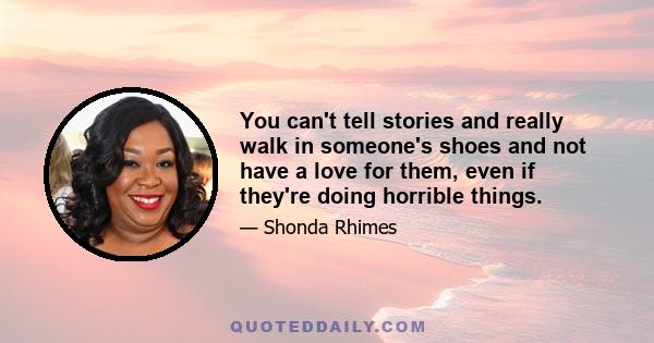 You can't tell stories and really walk in someone's shoes and not have a love for them, even if they're doing horrible things.