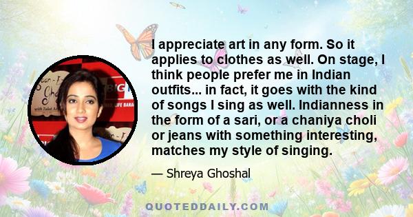 I appreciate art in any form. So it applies to clothes as well. On stage, I think people prefer me in Indian outfits... in fact, it goes with the kind of songs I sing as well. Indianness in the form of a sari, or a