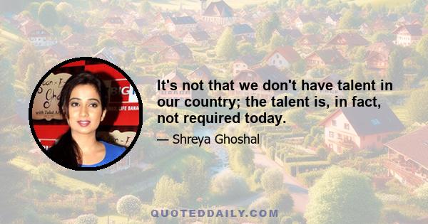 It's not that we don't have talent in our country; the talent is, in fact, not required today.