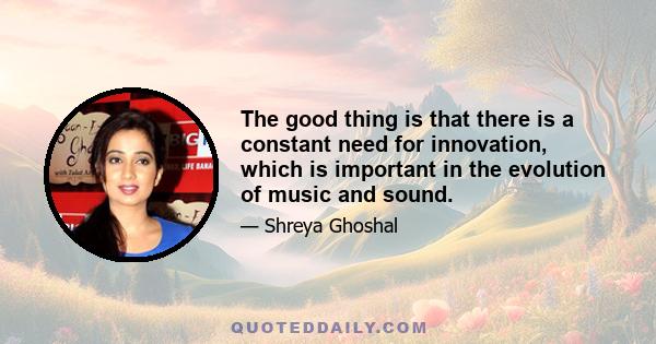 The good thing is that there is a constant need for innovation, which is important in the evolution of music and sound.