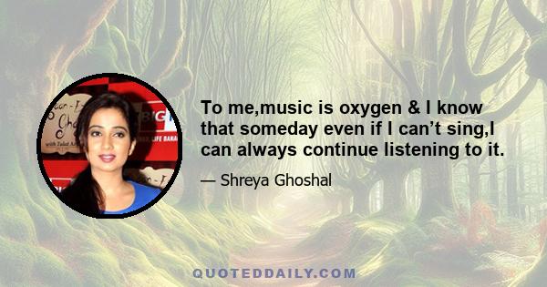 To me,music is oxygen & I know that someday even if I can’t sing,I can always continue listening to it.