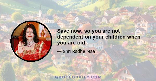 Save now, so you are not dependent on your children when you are old