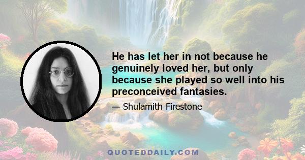 He has let her in not because he genuinely loved her, but only because she played so well into his preconceived fantasies.