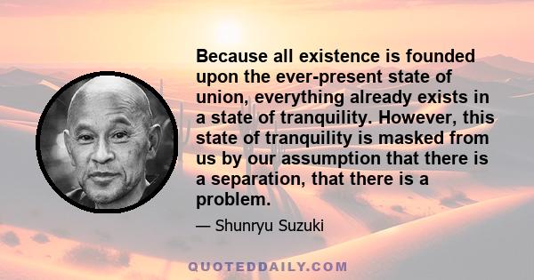 Because all existence is founded upon the ever-present state of union, everything already exists in a state of tranquility. However, this state of tranquility is masked from us by our assumption that there is a