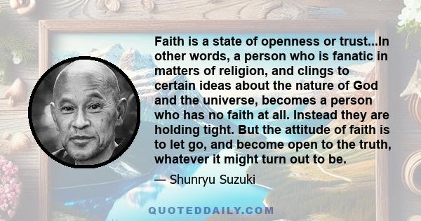 Faith is a state of openness or trust...In other words, a person who is fanatic in matters of religion, and clings to certain ideas about the nature of God and the universe, becomes a person who has no faith at all.