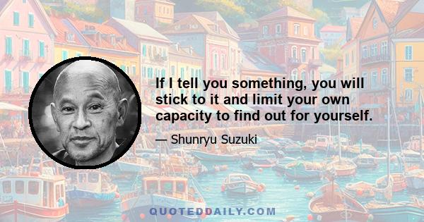 If I tell you something, you will stick to it and limit your own capacity to find out for yourself.