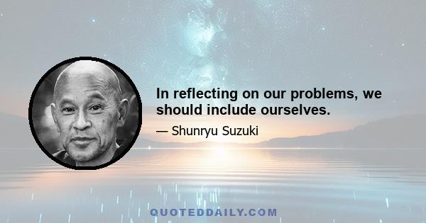 In reflecting on our problems, we should include ourselves.