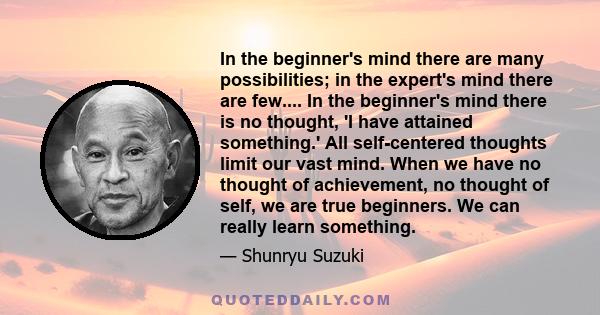 In the beginner's mind there are many possibilities; in the expert's mind there are few.... In the beginner's mind there is no thought, 'I have attained something.' All self-centered thoughts limit our vast mind. When