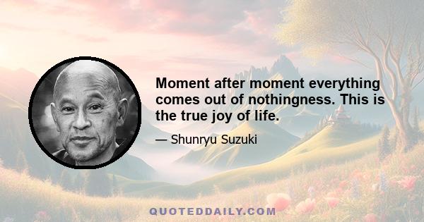 Moment after moment everything comes out of nothingness. This is the true joy of life.