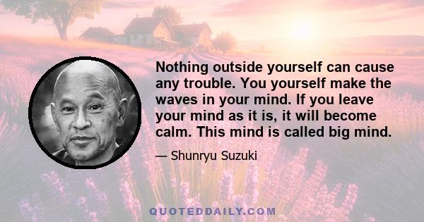 Nothing outside yourself can cause any trouble. You yourself make the waves in your mind. If you leave your mind as it is, it will become calm. This mind is called big mind.