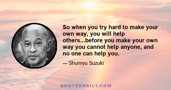 So when you try hard to make your own way, you will help others...before you make your own way you cannot help anyone, and no one can help you.