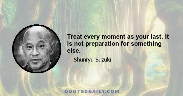 Treat every moment as your last. It is not preparation for something else.