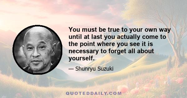 You must be true to your own way until at last you actually come to the point where you see it is necessary to forget all about yourself.