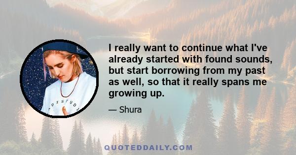 I really want to continue what I've already started with found sounds, but start borrowing from my past as well, so that it really spans me growing up.