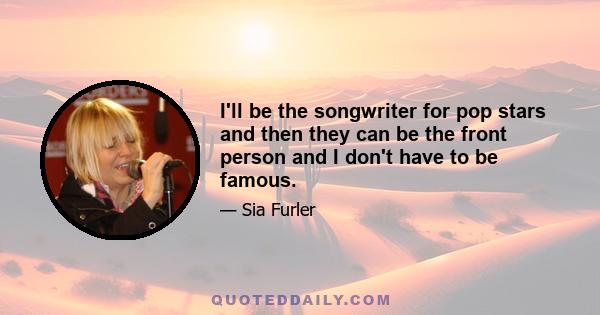 I'll be the songwriter for pop stars and then they can be the front person and I don't have to be famous.