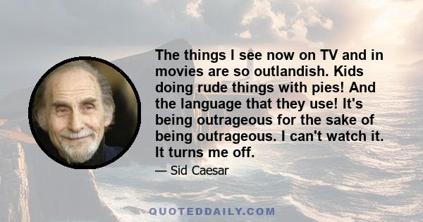 The things I see now on TV and in movies are so outlandish. Kids doing rude things with pies! And the language that they use! It's being outrageous for the sake of being outrageous. I can't watch it. It turns me off.