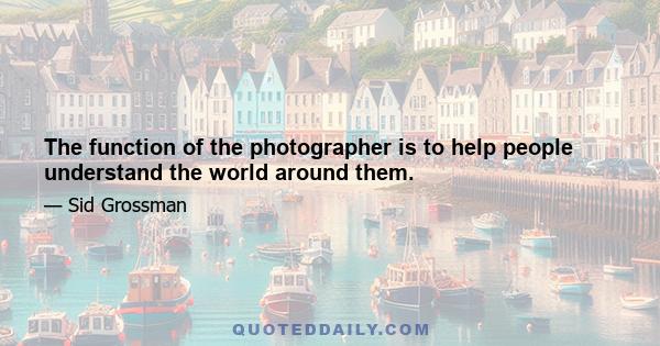 The function of the photographer is to help people understand the world around them.